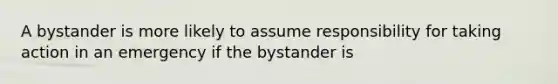 A bystander is more likely to assume responsibility for taking action in an emergency if the bystander is