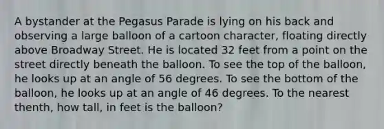 A bystander at the Pegasus Parade is lying on his back and observing a large balloon of a cartoon character, floating directly above Broadway Street. He is located 32 feet from a point on the street directly beneath the balloon. To see the top of the balloon, he looks up at an angle of 56 degrees. To see the bottom of the balloon, he looks up at an angle of 46 degrees. To the nearest thenth, how tall, in feet is the balloon?