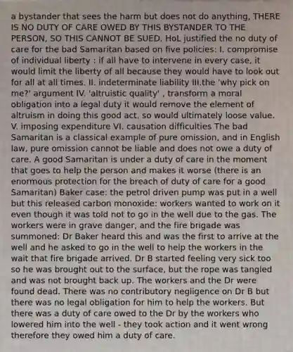 a bystander that sees the harm but does not do anything, THERE IS NO DUTY OF CARE OWED BY THIS BYSTANDER TO THE PERSON, SO THIS CANNOT BE SUED. HoL justified the no duty of care for the bad Samaritan based on five policies: I. compromise of individual liberty : if all have to intervene in every case, it would limit the liberty of all because they would have to look out for all at all times. II. indeterminate liability III.the 'why pick on me?' argument IV. 'altruistic quality' , transform a moral obligation into a legal duty it would remove the element of altruism in doing this good act, so would ultimately loose value. V. imposing expenditure VI. causation difficulties The bad Samaritan is a classical example of pure omission, and in English law, pure omission cannot be liable and does not owe a duty of care. A good Samaritan is under a duty of care in the moment that goes to help the person and makes it worse (there is an enormous protection for the breach of duty of care for a good Samaritan) Baker case: the petrol driven pump was put in a well but this released carbon monoxide: workers wanted to work on it even though it was told not to go in the well due to the gas. The workers were in grave danger, and the fire brigade was summoned: Dr Baker heard this and was the first to arrive at the well and he asked to go in the well to help the workers in the wait that fire brigade arrived. Dr B started feeling very sick too so he was brought out to the surface, but the rope was tangled and was not brought back up. The workers and the Dr were found dead. There was no contributory negligence on Dr B but there was no legal obligation for him to help the workers. But there was a duty of care owed to the Dr by the workers who lowered him into the well - they took action and it went wrong therefore they owed him a duty of care.