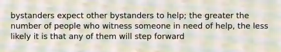 bystanders expect other bystanders to help; the greater the number of people who witness someone in need of help, the less likely it is that any of them will step forward