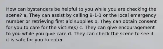 How can bystanders be helpful to you while you are checking the scene? a. They can assist by calling 9-1-1 or the local emergency number or retrieving first aid supplies b. They can obtain consent for you to care for the victim(s) c. They can give encouragement to you while you give care d. They can check the scene to see if it is safe for you to enter