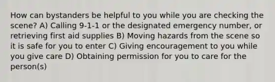 How can bystanders be helpful to you while you are checking the scene? A) Calling 9-1-1 or the designated emergency number, or retrieving first aid supplies B) Moving hazards from the scene so it is safe for you to enter C) Giving encouragement to you while you give care D) Obtaining permission for you to care for the person(s)