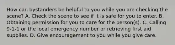 How can bystanders be helpful to you while you are checking the scene? A. Check the scene to see if it is safe for you to enter. B. Obtaining permission for you to care for the person(s). C. Calling 9-1-1 or the local emergency number or retrieving first aid supplies. D. Give encouragement to you while you give care.