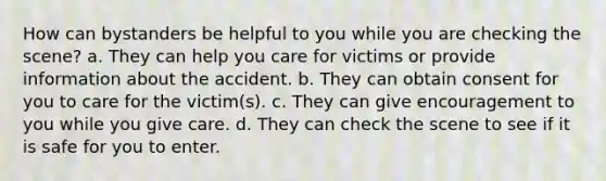 How can bystanders be helpful to you while you are checking the scene? a. They can help you care for victims or provide information about the accident. b. They can obtain consent for you to care for the victim(s). c. They can give encouragement to you while you give care. d. They can check the scene to see if it is safe for you to enter.