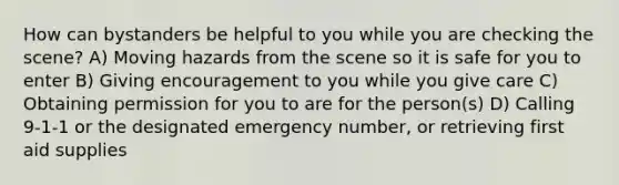 How can bystanders be helpful to you while you are checking the scene? A) Moving hazards from the scene so it is safe for you to enter B) Giving encouragement to you while you give care C) Obtaining permission for you to are for the person(s) D) Calling 9-1-1 or the designated emergency number, or retrieving first aid supplies