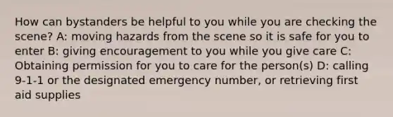 How can bystanders be helpful to you while you are checking the scene? A: moving hazards from the scene so it is safe for you to enter B: giving encouragement to you while you give care C: Obtaining permission for you to care for the person(s) D: calling 9-1-1 or the designated emergency number, or retrieving first aid supplies