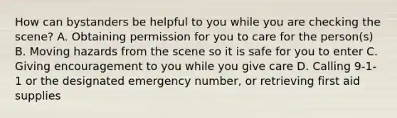 How can bystanders be helpful to you while you are checking the scene? A. Obtaining permission for you to care for the person(s) B. Moving hazards from the scene so it is safe for you to enter C. Giving encouragement to you while you give care D. Calling 9-1-1 or the designated emergency number, or retrieving first aid supplies