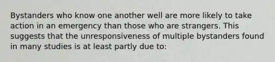 Bystanders who know one another well are more likely to take action in an emergency than those who are strangers. This suggests that the unresponsiveness of multiple bystanders found in many studies is at least partly due to: