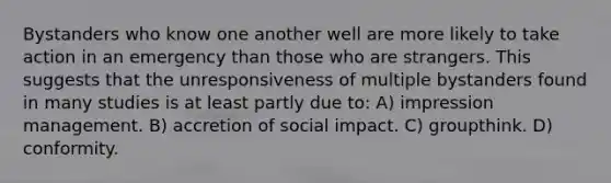 Bystanders who know one another well are more likely to take action in an emergency than those who are strangers. This suggests that the unresponsiveness of multiple bystanders found in many studies is at least partly due to: A) impression management. B) accretion of social impact. C) groupthink. D) conformity.