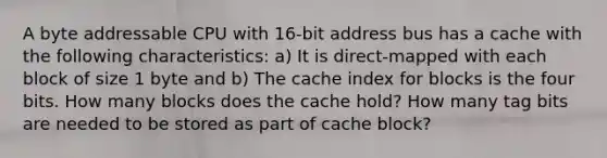 A byte addressable CPU with 16-bit address bus has a cache with the following characteristics: a) It is direct-mapped with each block of size 1 byte and b) The cache index for blocks is the four bits. How many blocks does the cache hold? How many tag bits are needed to be stored as part of cache block?