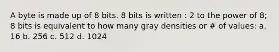 A byte is made up of 8 bits. 8 bits is written : 2 to the power of 8; 8 bits is equivalent to how many gray densities or # of values: a. 16 b. 256 c. 512 d. 1024