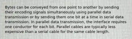 Bytes can be conveyed from one point to another by sending their encoding signals simultaneously using parallel data transmission or by sending them one bit at a time in serial data transmission. In parallel data transmission, the interface requires one conductor for each bit. Parallel cables are typically less expensive than a serial cable for the same cable length.