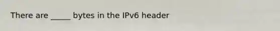 There are _____ bytes in the IPv6 header