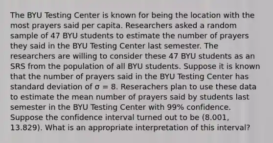 The BYU Testing Center is known for being the location with the most prayers said per capita. Researchers asked a random sample of 47 BYU students to estimate the number of prayers they said in the BYU Testing Center last semester. The researchers are willing to consider these 47 BYU students as an SRS from the population of all BYU students. Suppose it is known that the number of prayers said in the BYU Testing Center has standard deviation of σ = 8. Reserachers plan to use these data to estimate the mean number of prayers said by students last semester in the BYU Testing Center with 99% confidence. Suppose the confidence interval turned out to be (8.001, 13.829). What is an appropriate interpretation of this interval?