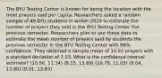 The BYU Testing Center is known for being the location with the most prayers said per capita. Researchers asked a random sample of 49 BYU students in winter 2019 to estimate the number of prayers they said in the BYU Testing Center the previous semester. Researchers plan to use these data to estimate the mean number of prayers said by students the previous semester in the BYU Testing Center with 99% confidence. They obtained a sample mean of 10.92 prayers with a standard deviation of 7.53. What is the confidence interval estimate? (10.50, 11.34) (8.15, 13.69) (10.79, 11.05) (8.04, 13.80) (8.01, 13.83)