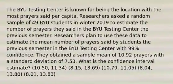 The BYU Testing Center is known for being the location with the most prayers said per capita. Researchers asked a random sample of 49 BYU students in winter 2019 to estimate the number of prayers they said in the BYU Testing Center the previous semester. Researchers plan to use these data to estimate the mean number of prayers said by students the previous semester in the BYU Testing Center with 99% confidence. They obtained a sample mean of 10.92 prayers with a standard deviation of 7.53. What is the confidence interval estimate? (10.50, 11.34) (8.15, 13.69) (10.79, 11.05) (8.04, 13.80) (8.01, 13.83)