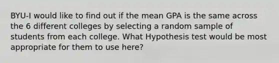 BYU-I would like to find out if the mean GPA is the same across the 6 different colleges by selecting a random sample of students from each college. What Hypothesis test would be most appropriate for them to use here?