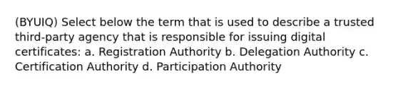 (BYUIQ) Select below the term that is used to describe a trusted third-party agency that is responsible for issuing digital certificates: a. Registration Authority b. Delegation Authority c. Certification Authority d. Participation Authority