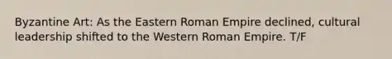 Byzantine Art: As the Eastern Roman Empire declined, cultural leadership shifted to the Western Roman Empire. T/F