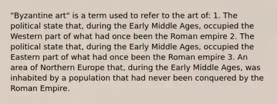 "Byzantine art" is a term used to refer to the art of: 1. The political state that, during the Early Middle Ages, occupied the Western part of what had once been the Roman empire 2. The political state that, during the Early Middle Ages, occupied the Eastern part of what had once been the Roman empire 3. An area of Northern Europe that, during the Early Middle Ages, was inhabited by a population that had never been conquered by the Roman Empire.