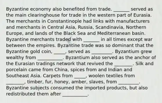 Byzantine economy also benefited from trade. _______ served as the main clearinghouse for trade in the western part of Eurasia. The merchants in Constantinople had links with manufacturers and merchants in Central Asia, Russia, Scandinavia, Northern Europe, and lands of the Black Sea and Mediterranean basin. Byzantine merchants traded with _______ in all times except war between the empires. Byzantine trade was so dominant that the Byzantine gold coin, _____, served as _________. Byzantium grew wealthy from ___________. Byzantium also served as the anchor of <a href='https://www.questionai.com/knowledge/ky9y1VRXN8-the-eu' class='anchor-knowledge'>the eu</a>rasian tradings network that revived the ________. Silk and porcelain came from China, spices from and Indian and Southeast Asia. Carpets from _____, woolen textiles from ________, timber, fur, honey, amber, slaves, from _________. Byzantine subjects consumed the imported products, but also redistributed them after ___________.