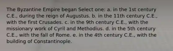 The Byzantine Empire began Select one: a. in the 1st century C.E., during the reign of Augustus. b. in the 11th century C.E., with the first Crusades. c. in the 9th century C.E., with the missionary work of Cyril and Methodius. d. in the 5th century C.E., with the fall of Rome. e. in the 4th century C.E., with the building of Constantinople.