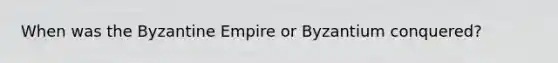 When was the Byzantine Empire or Byzantium conquered?