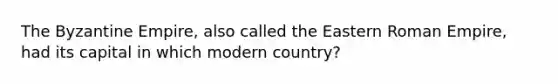 The Byzantine Empire, also called the Eastern Roman Empire, had its capital in which modern country?