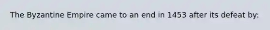 The Byzantine Empire came to an end in 1453 after its defeat by: