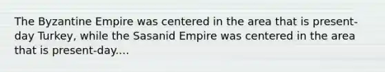 The Byzantine Empire was centered in the area that is present-day Turkey, while the Sasanid Empire was centered in the area that is present-day....