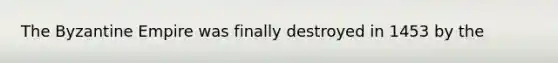 The Byzantine Empire was finally destroyed in 1453 by the