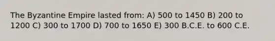 The Byzantine Empire lasted from: A) 500 to 1450 B) 200 to 1200 C) 300 to 1700 D) 700 to 1650 E) 300 B.C.E. to 600 C.E.