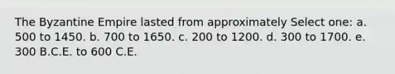 The Byzantine Empire lasted from approximately Select one: a. 500 to 1450. b. 700 to 1650. c. 200 to 1200. d. 300 to 1700. e. 300 B.C.E. to 600 C.E.