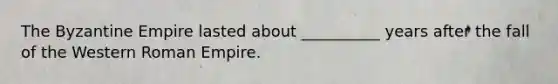 The Byzantine Empire lasted about __________ years after the fall of the Western Roman Empire.