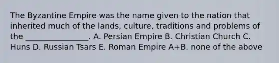 The Byzantine Empire was the name given to the nation that inherited much of the lands, culture, traditions and problems of the ________________. A. Persian Empire B. Christian Church C. Huns D. Russian Tsars E. Roman Empire A+B. none of the above