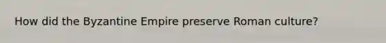 How did the Byzantine Empire preserve Roman culture?