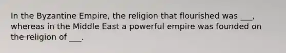 In the Byzantine Empire, the religion that flourished was ___, whereas in the Middle East a powerful empire was founded on the religion of ___.