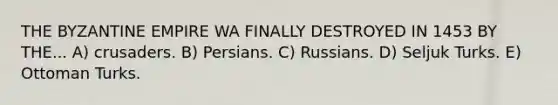 THE BYZANTINE EMPIRE WA FINALLY DESTROYED IN 1453 BY THE... A) crusaders. B) Persians. C) Russians. D) Seljuk Turks. E) Ottoman Turks.