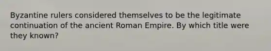 Byzantine rulers considered themselves to be the legitimate continuation of the ancient Roman Empire. By which title were they known?