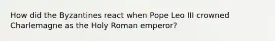 How did the Byzantines react when Pope Leo III crowned Charlemagne as the Holy Roman emperor?