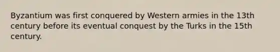 Byzantium was first conquered by Western armies in the 13th century before its eventual conquest by the Turks in the 15th century.