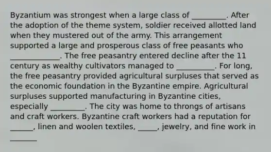 Byzantium was strongest when a large class of _________. After the adoption of the theme system, soldier received allotted land when they mustered out of the army. This arrangement supported a large and prosperous class of free peasants who _____________. The free peasantry entered decline after the 11 century as wealthy cultivators managed to __________. For long, the free peasantry provided agricultural surpluses that served as the economic foundation in the Byzantine empire. Agricultural surpluses supported manufacturing in Byzantine cities, especially _________. The city was home to throngs of artisans and craft workers. Byzantine craft workers had a reputation for ______, linen and woolen textiles, _____, jewelry, and fine work in _______