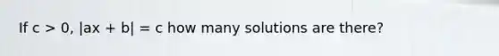 If c > 0, |ax + b| = c how many solutions are there?