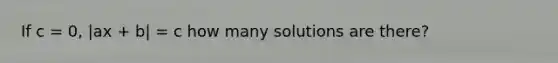 If c = 0, |ax + b| = c how many solutions are there?