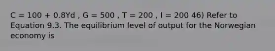 C = 100 + 0.8Yd , G = 500 , T = 200 , I = 200 46) Refer to Equation 9.3. The equilibrium level of output for the Norwegian economy is