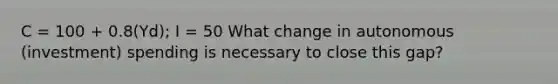 C = 100 + 0.8(Yd); I = 50 What change in autonomous (investment) spending is necessary to close this gap?