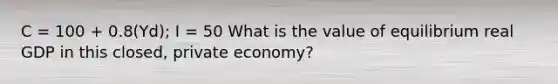 C = 100 + 0.8(Yd); I = 50 What is the value of equilibrium real GDP in this closed, private economy?