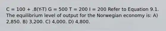 C = 100 + .8(Y-T) G = 500 T = 200 I = 200 Refer to Equation 9.1. The equilibrium level of output for the Norwegian economy is: A) 2,850. B) 3,200. C) 4,000. D) 4,800.