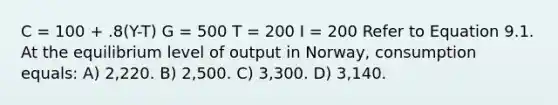 C = 100 + .8(Y-T) G = 500 T = 200 I = 200 Refer to Equation 9.1. At the equilibrium level of output in Norway, consumption equals: A) 2,220. B) 2,500. C) 3,300. D) 3,140.