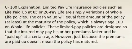 C- 100 Explanation: Limited Pay Life insurance policies such as Life Paid Up at 65 or 20-Pay Life are simply variations of Whole Life policies. The cash value will equal face amount of the policy (at least) at the maturity of the policy, which is always age 100 on Whole Life policies. These limited-pay policies are designed so that the insured may pay his or her premiums faster and be "paid up" at a certain age. However, just because the premiums are paid up doesn't mean the policy has matured.